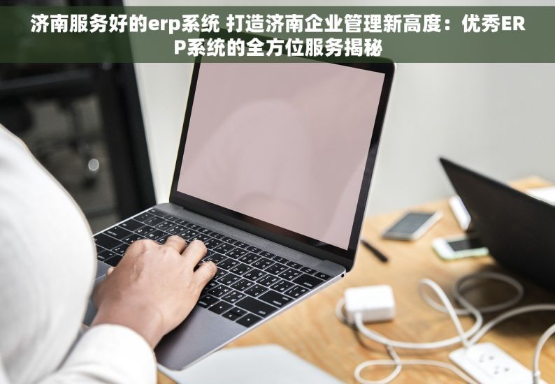 济南服务好的erp系统 打造济南企业管理新高度：优秀ERP系统的全方位服务揭秘