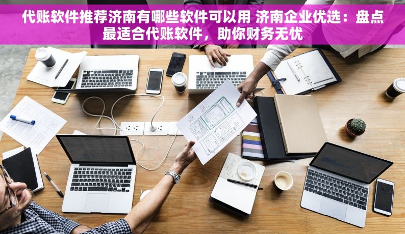 代账软件推荐济南有哪些软件可以用 济南企业优选：盘点最适合代账软件，助你财务无忧