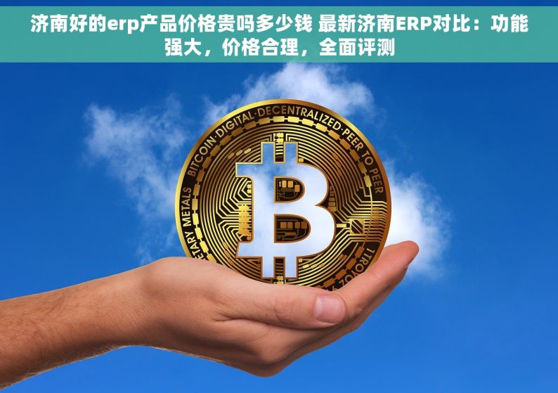 济南好的erp产品价格贵吗多少钱 最新济南ERP对比：功能强大，价格合理，全面评测