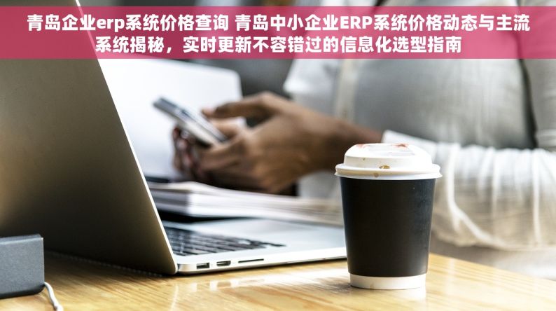 青岛企业erp系统价格查询 青岛中小企业ERP系统价格动态与主流系统揭秘，实时更新不容错过的信息化选型指南