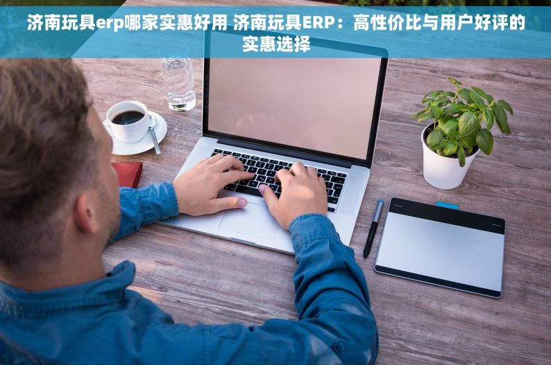 济南玩具erp哪家实惠好用 济南玩具ERP：高性价比与用户好评的实惠选择