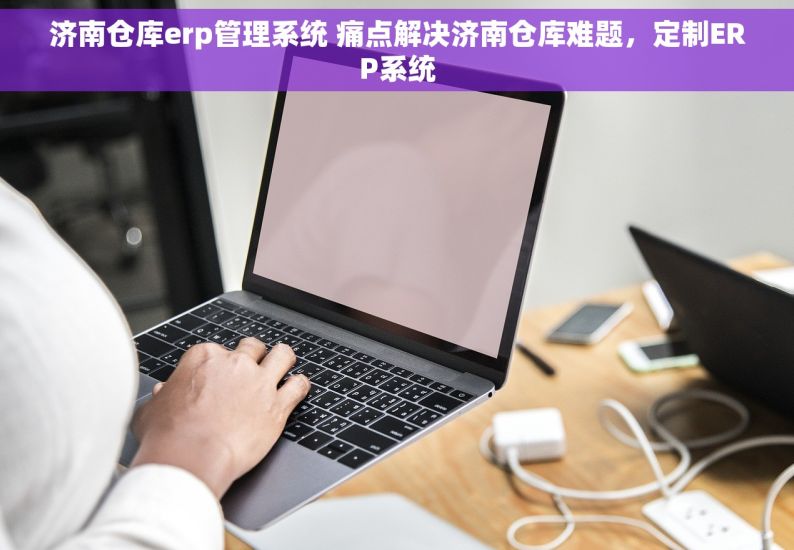 济南仓库erp管理系统 痛点解决济南仓库难题，定制ERP系统