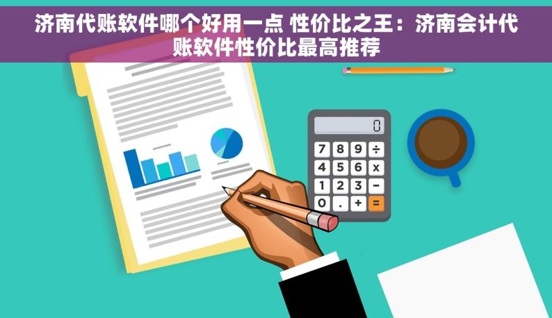 济南代账软件哪个好用一点 性价比之王：济南会计代账软件性价比最高推荐