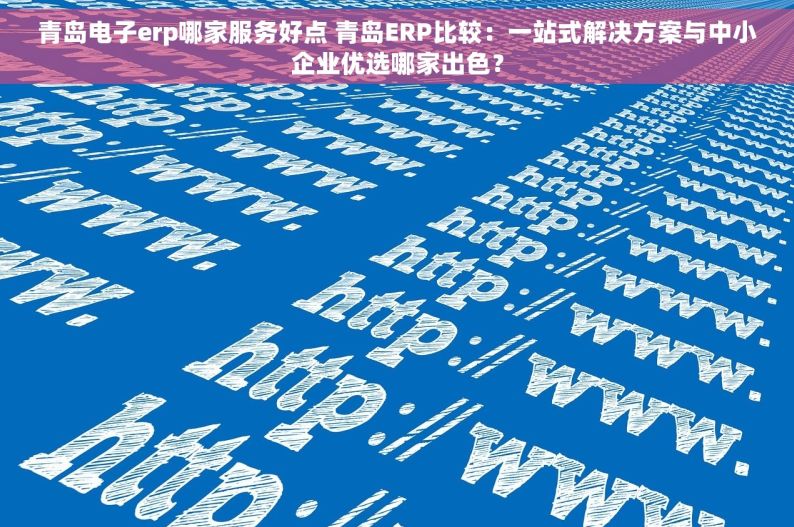 青岛电子erp哪家服务好点 青岛ERP比较：一站式解决方案与中小企业优选哪家出色？