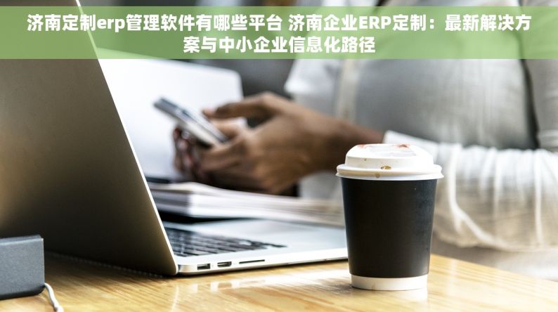 济南定制erp管理软件有哪些平台 济南企业ERP定制：最新解决方案与中小企业信息化路径