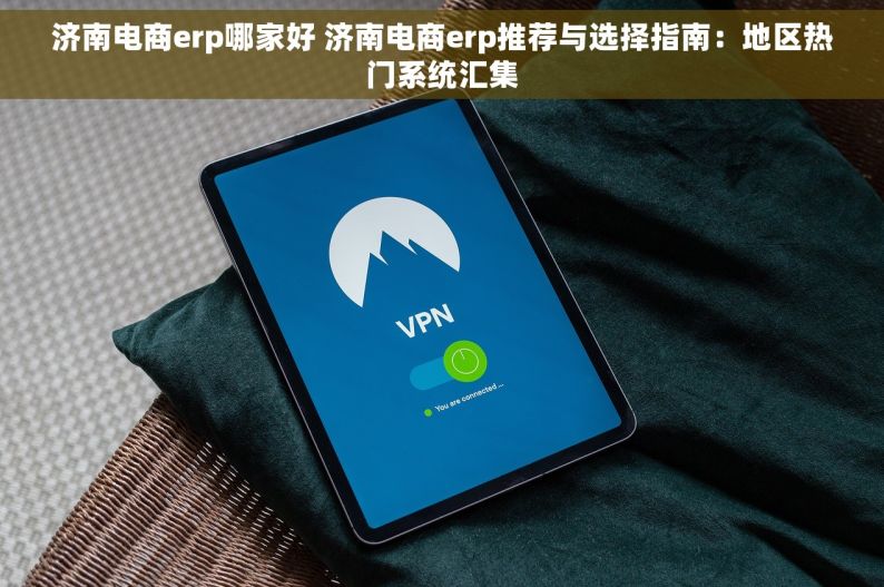 济南电商erp哪家好 济南电商erp推荐与选择指南：地区热门系统汇集