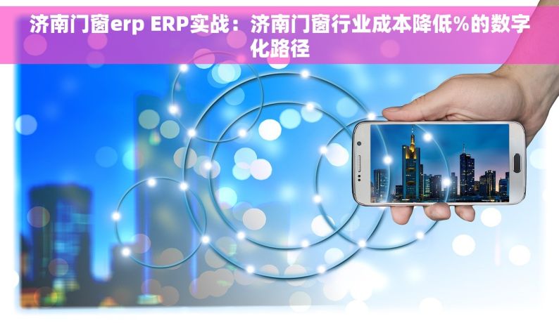 济南门窗erp ERP实战：济南门窗行业成本降低%的数字化路径