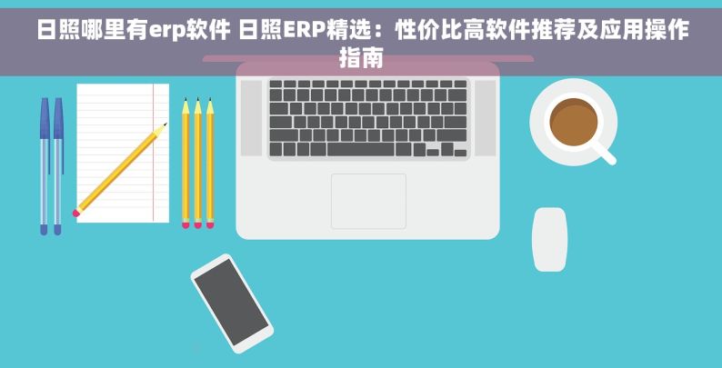 日照哪里有erp软件 日照ERP精选：性价比高软件推荐及应用操作指南