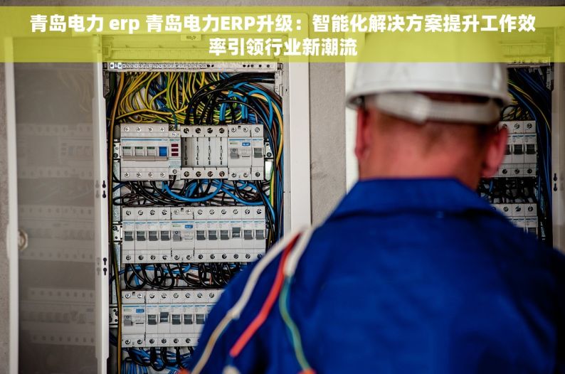 青岛电力 erp 青岛电力ERP升级：智能化解决方案提升工作效率引领行业新潮流