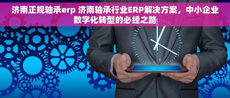 济南正规轴承erp 济南轴承行业ERP解决方案，中小企业数字化转型的必经之路