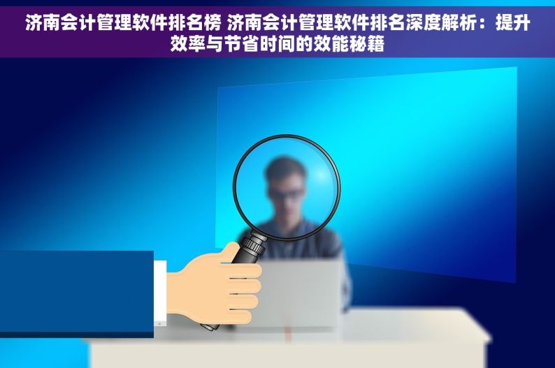 济南会计管理软件排名榜 济南会计管理软件排名深度解析：提升效率与节省时间的效能秘籍