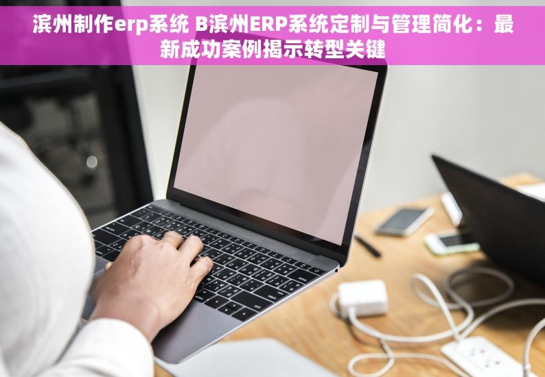 滨州制作erp系统 B滨州ERP系统定制与管理简化：最新成功案例揭示转型关键