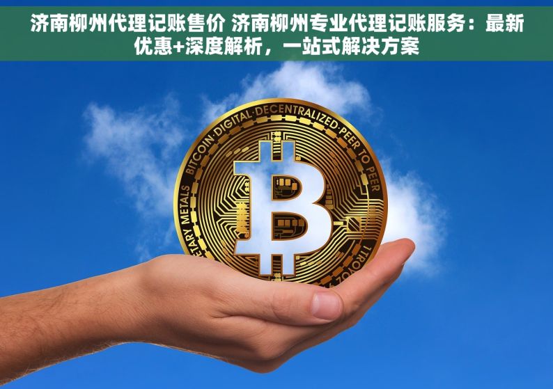 济南柳州代理记账售价 济南柳州专业代理记账服务：最新优惠+深度解析，一站式解决方案