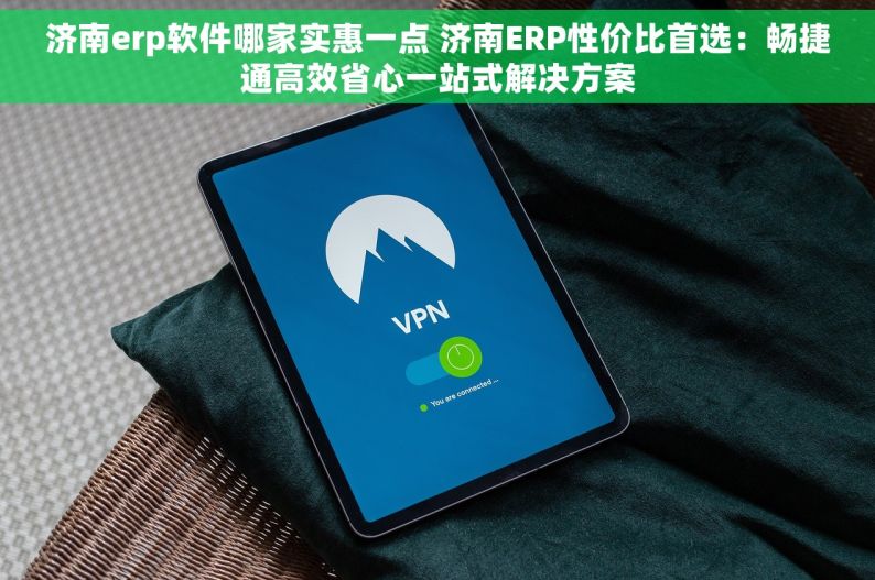 济南erp软件哪家实惠一点 济南ERP性价比首选：畅捷通高效省心一站式解决方案