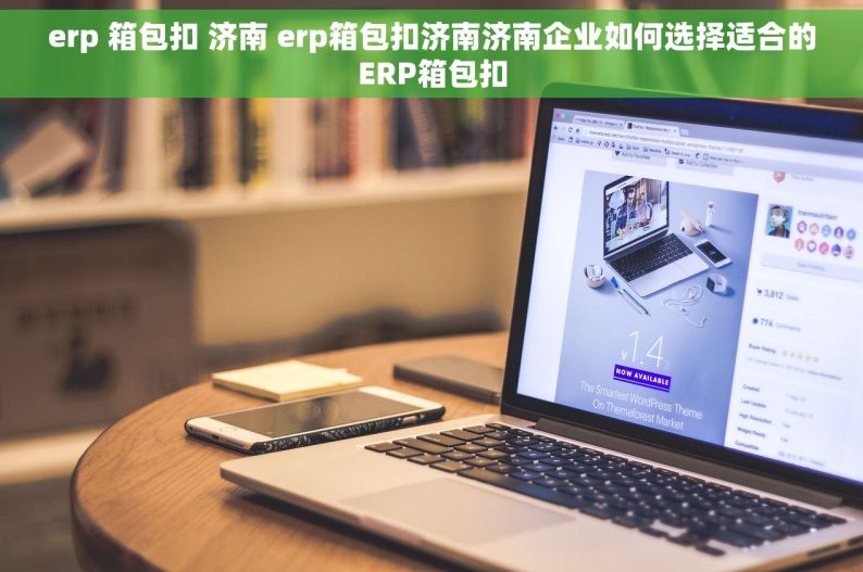 erp 箱包扣 济南 erp箱包扣济南济南企业如何选择适合的ERP箱包扣