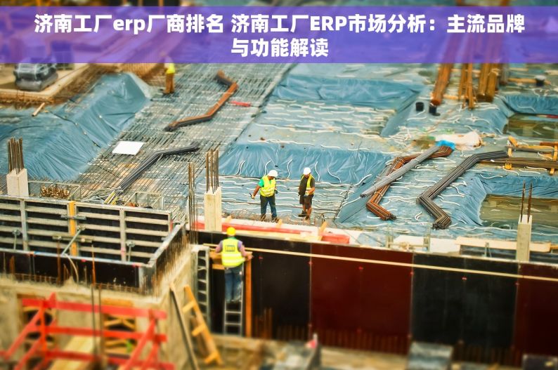 济南工厂erp厂商排名 济南工厂ERP市场分析：主流品牌与功能解读