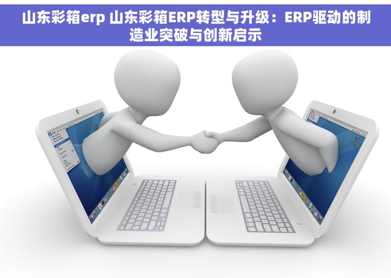 山东彩箱erp 山东彩箱ERP转型与升级：ERP驱动的制造业突破与创新启示