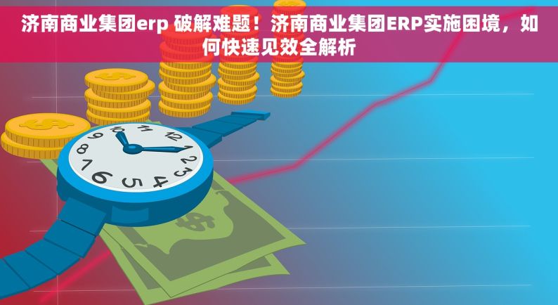 济南商业集团erp 破解难题！济南商业集团ERP实施困境，如何快速见效全解析