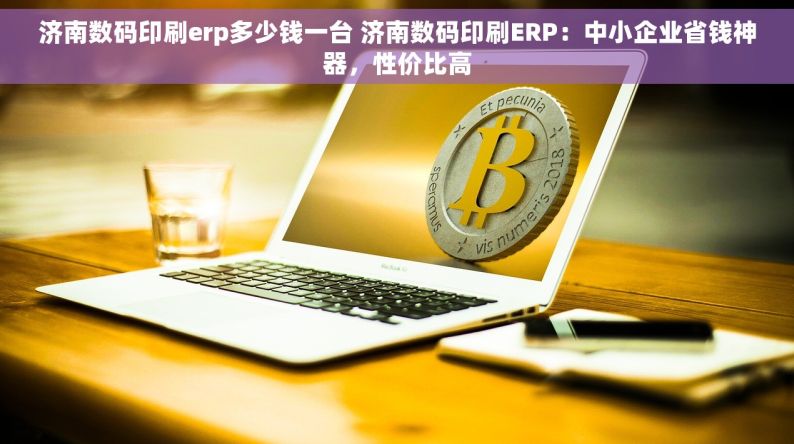 济南数码印刷erp多少钱一台 济南数码印刷ERP：中小企业省钱神器，性价比高