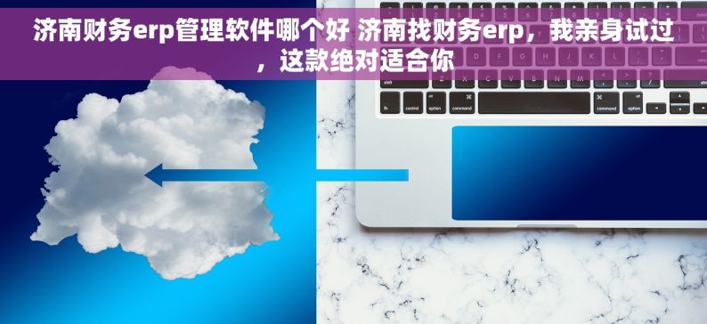 济南财务erp管理软件哪个好 济南找财务erp，我亲身试过，这款绝对适合你