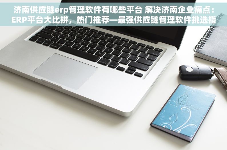 济南供应链erp管理软件有哪些平台 解决济南企业痛点：ERP平台大比拼，热门推荐—最强供应链管理软件挑选指南