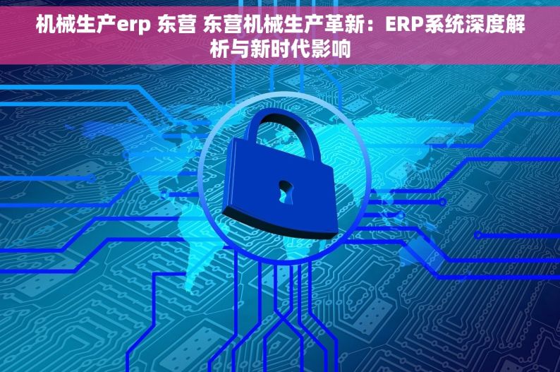 机械生产erp 东营 东营机械生产革新：ERP系统深度解析与新时代影响