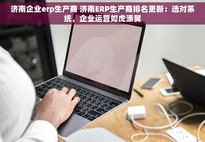 济南企业erp生产商 济南ERP生产商排名更新：选对系统，企业运营如虎添翼