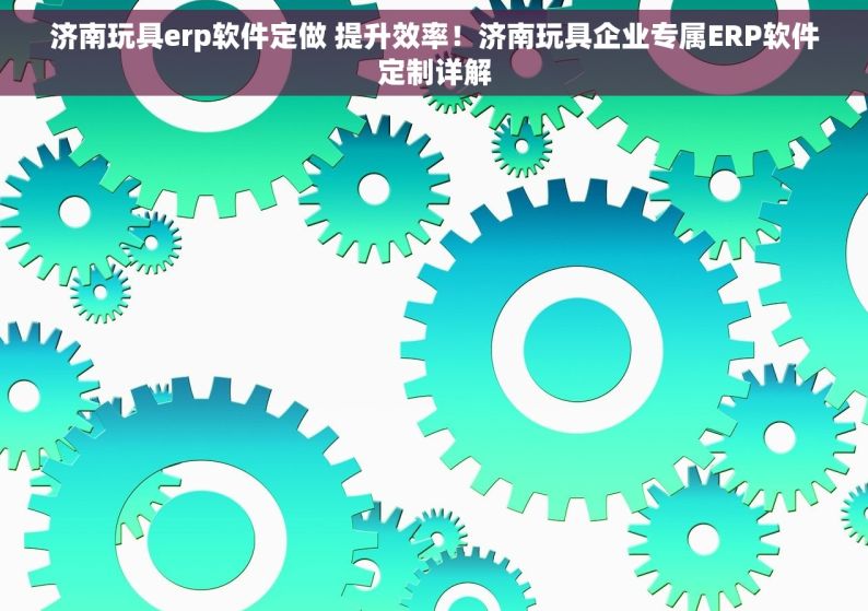 济南玩具erp软件定做 提升效率！济南玩具企业专属ERP软件定制详解