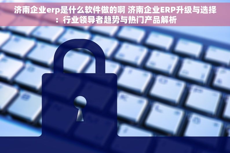 济南企业erp是什么软件做的啊 济南企业ERP升级与选择：行业领导者趋势与热门产品解析