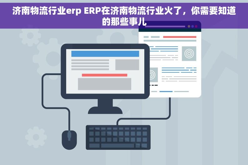 济南物流行业erp ERP在济南物流行业火了，你需要知道的那些事儿