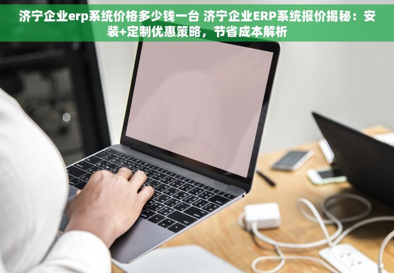 济宁企业erp系统价格多少钱一台 济宁企业ERP系统报价揭秘：安装+定制优惠策略，节省成本解析