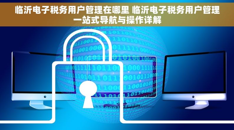 临沂电子税务用户管理在哪里 临沂电子税务用户管理一站式导航与操作详解