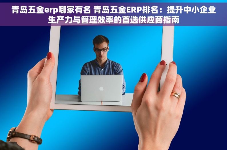 青岛五金erp哪家有名 青岛五金ERP排名：提升中小企业生产力与管理效率的首选供应商指南