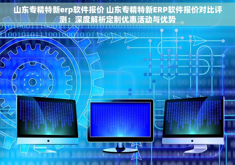 山东专精特新erp软件报价 山东专精特新ERP软件报价对比评测：深度解析定制优惠活动与优势