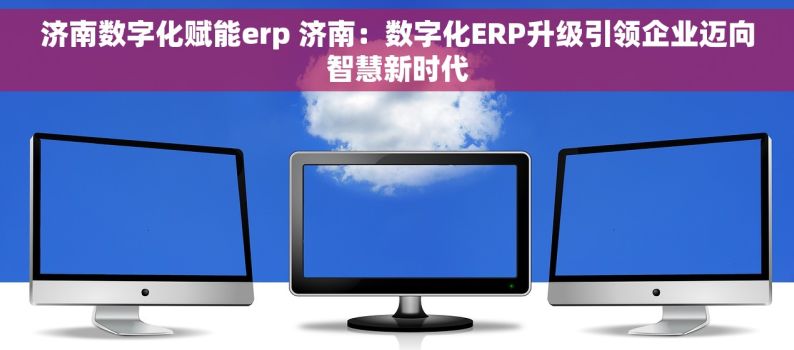 济南数字化赋能erp 济南：数字化ERP升级引领企业迈向智慧新时代