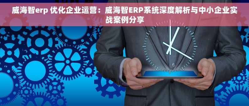 威海智erp 优化企业运营：威海智ERP系统深度解析与中小企业实战案例分享