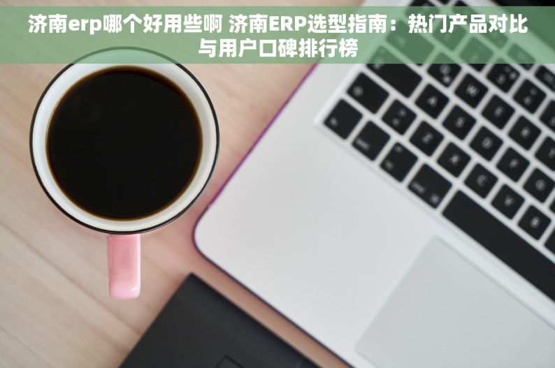 济南erp哪个好用些啊 济南ERP选型指南：热门产品对比与用户口碑排行榜