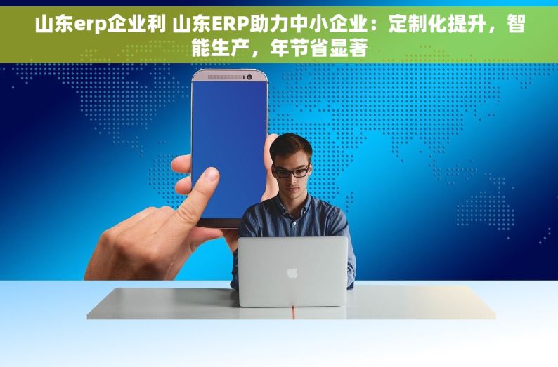 山东erp企业利 山东ERP助力中小企业：定制化提升，智能生产，年节省显著