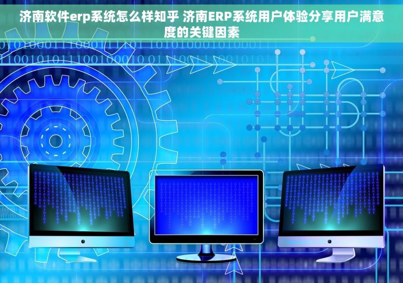 济南软件erp系统怎么样知乎 济南ERP系统用户体验分享用户满意度的关键因素