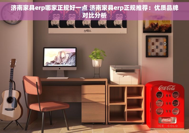 济南家具erp哪家正规好一点 济南家具erp正规推荐：优质品牌对比分析