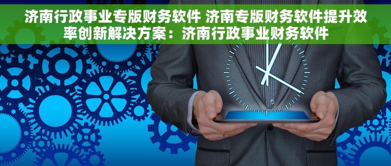 济南行政事业专版财务软件 济南专版财务软件提升效率创新解决方案：济南行政事业财务软件