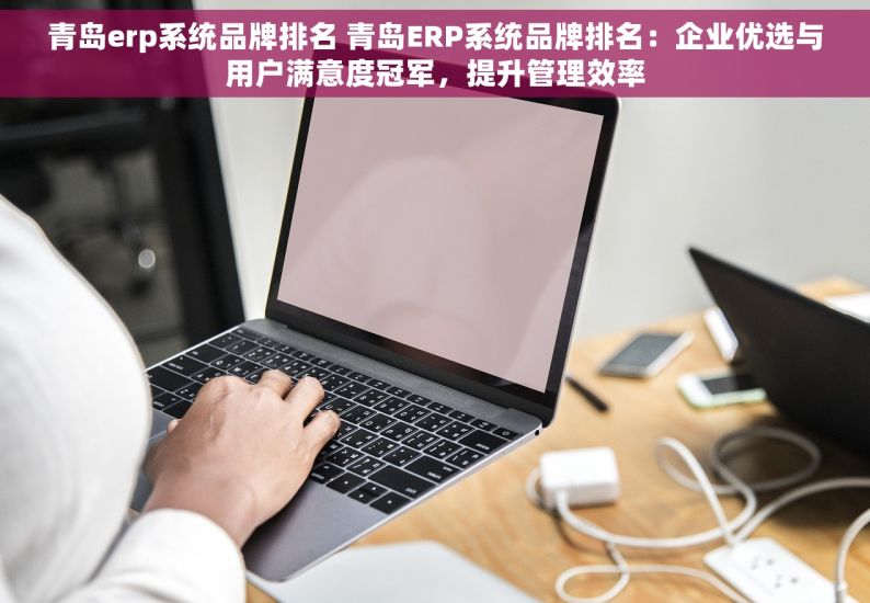 青岛erp系统品牌排名 青岛ERP系统品牌排名：企业优选与用户满意度冠军，提升管理效率