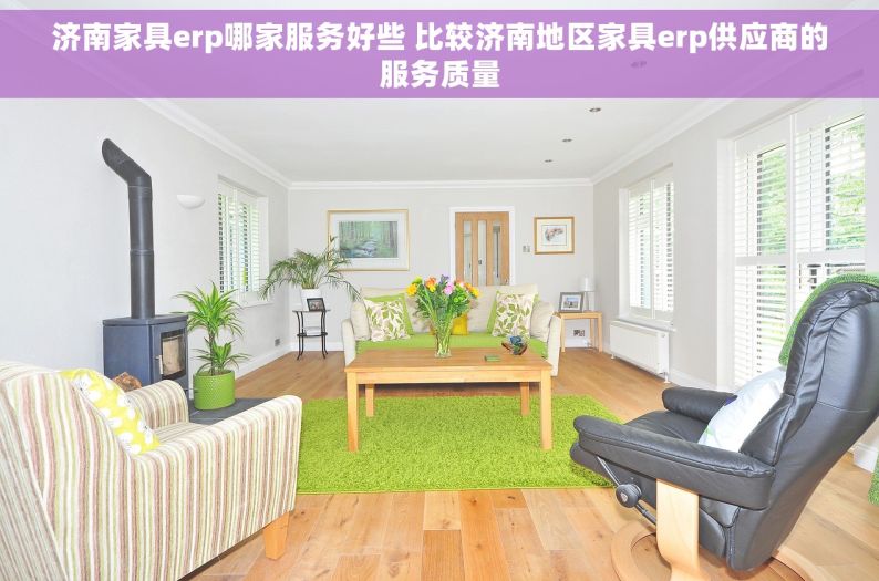 济南家具erp哪家服务好些 比较济南地区家具erp供应商的服务质量