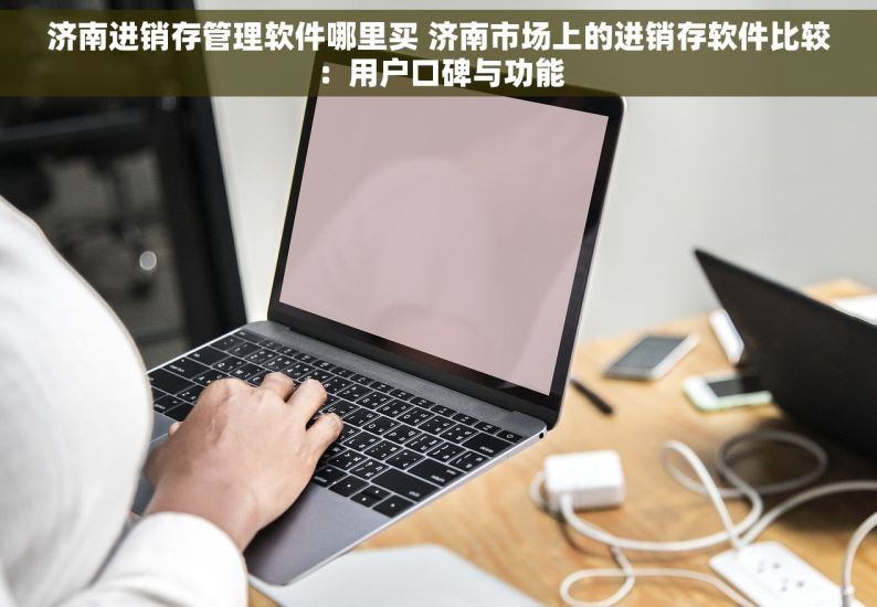 济南进销存管理软件哪里买 济南市场上的进销存软件比较：用户口碑与功能