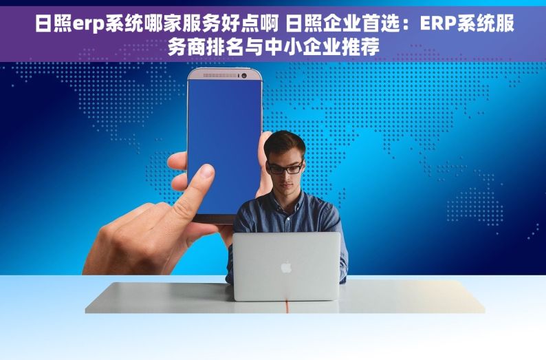 日照erp系统哪家服务好点啊 日照企业首选：ERP系统服务商排名与中小企业推荐