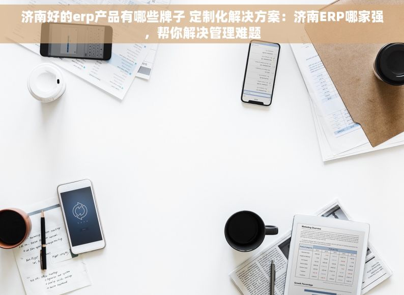 济南好的erp产品有哪些牌子 定制化解决方案：济南ERP哪家强，帮你解决管理难题