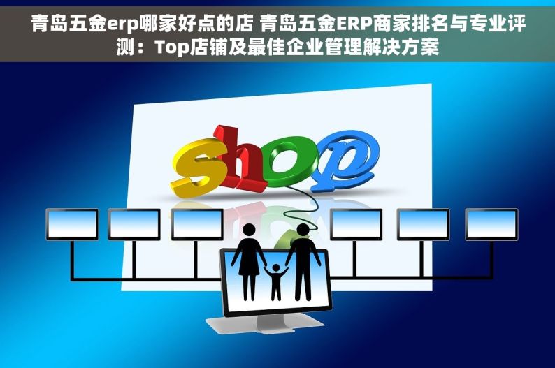 青岛五金erp哪家好点的店 青岛五金ERP商家排名与专业评测：Top店铺及最佳企业管理解决方案