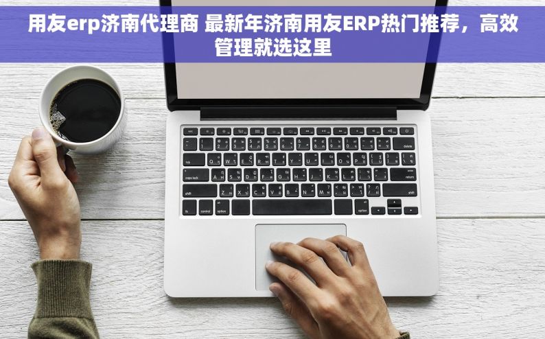 用友erp济南代理商 最新年济南用友ERP热门推荐，高效管理就选这里