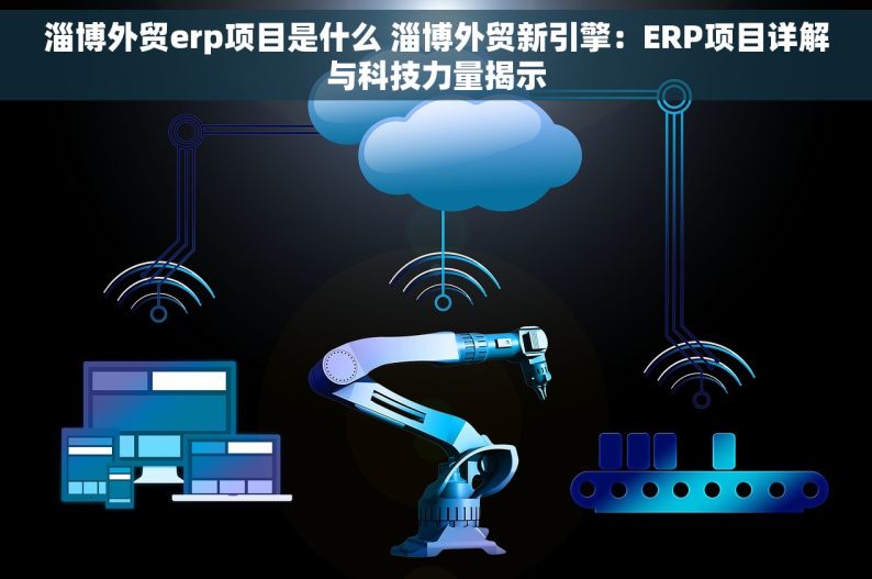 淄博外贸erp项目是什么 淄博外贸新引擎：ERP项目详解与科技力量揭示