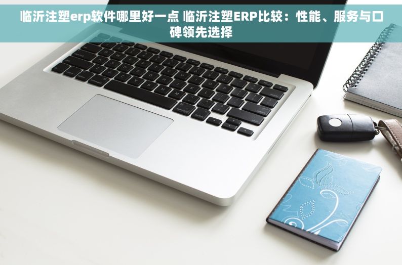 临沂注塑erp软件哪里好一点 临沂注塑ERP比较：性能、服务与口碑领先选择